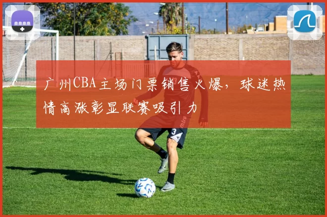 广州CBA主场门票销售火爆，球迷热情高涨彰显联赛吸引力