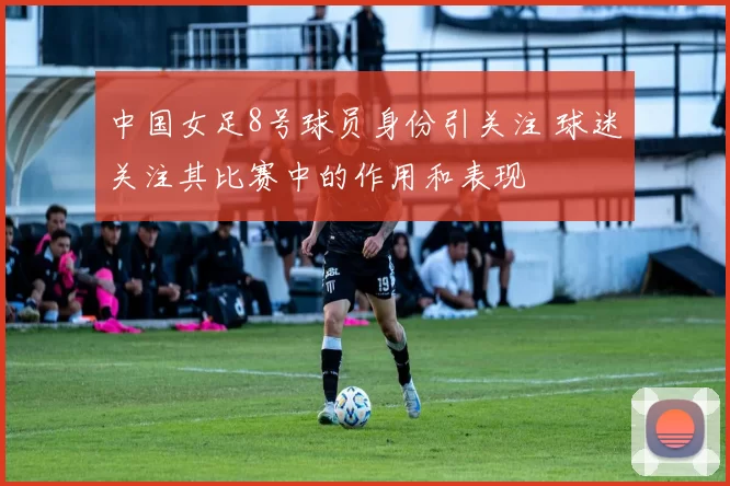中国女足8号球员身份引关注 球迷关注其比赛中的作用和表现