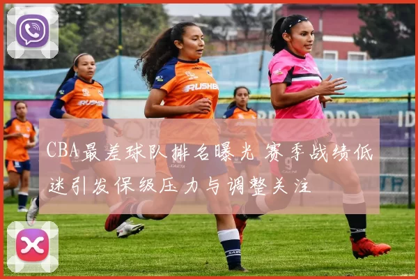 CBA最差球队排名曝光 赛季战绩低迷引发保级压力与调整关注