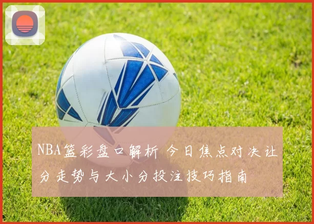 NBA篮彩盘口解析 今日焦点对决让分走势与大小分投注技巧指南