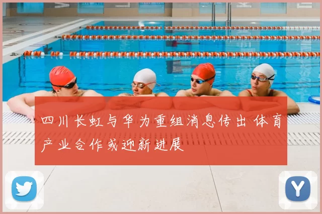 四川长虹与华为重组消息传出 体育产业合作或迎新进展