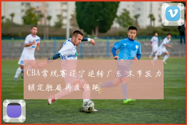 CBA常规赛辽宁逆转广东 末节发力锁定胜局再度领跑