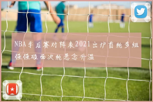 NBA季后赛对阵表2021出炉首轮多组强强碰面次轮悬念升温
