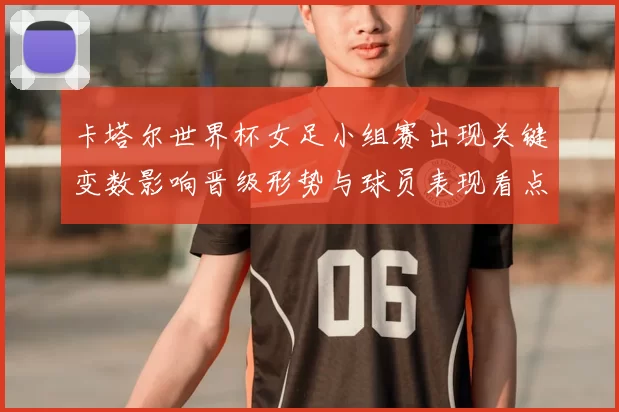 卡塔尔世界杯女足小组赛出现关键变数影响晋级形势与球员表现看点