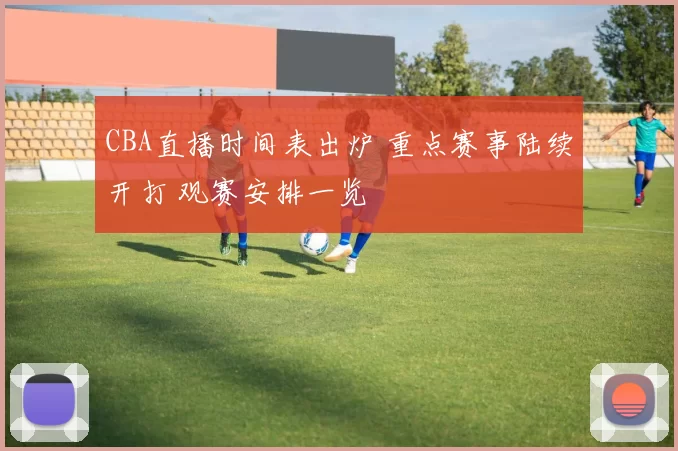 CBA直播时间表出炉 重点赛事陆续开打 观赛安排一览