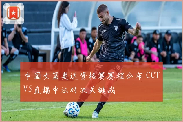 中国女篮奥运资格赛赛程公布 CCTV5直播中法对决关键战