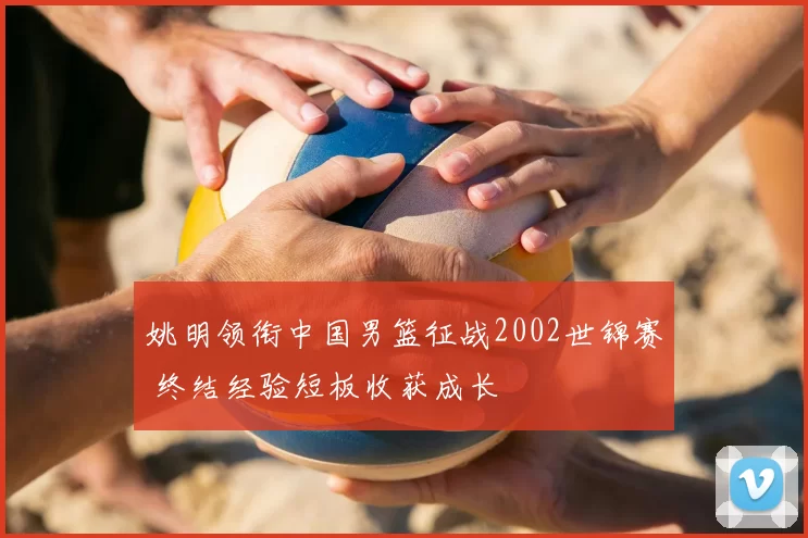 姚明领衔中国男篮征战2002世锦赛 终结经验短板收获成长