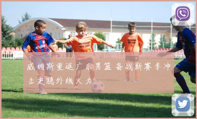 威姆斯重返广东男篮 备战新赛季冲击更稳外线火力