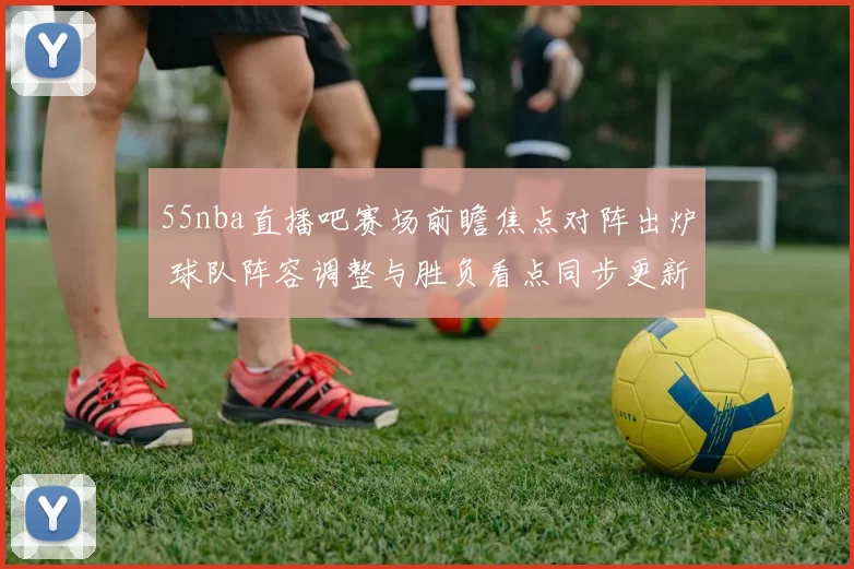 55nba直播吧赛场前瞻焦点对阵出炉 球队阵容调整与胜负看点同步更新