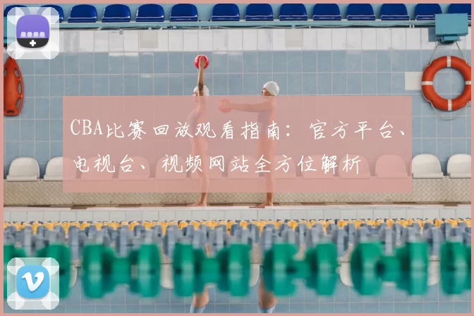CBA比赛回放观看指南：官方平台、电视台、视频网站全方位解析