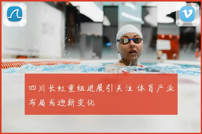 四川长虹重组进展引关注 体育产业布局或迎新变化
