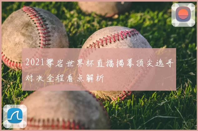 2021攀岩世界杯直播揭幕顶尖选手对决全程看点解析