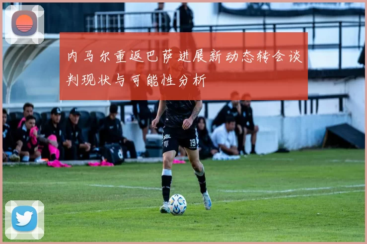 内马尔重返巴萨进展新动态转会谈判现状与可能性分析