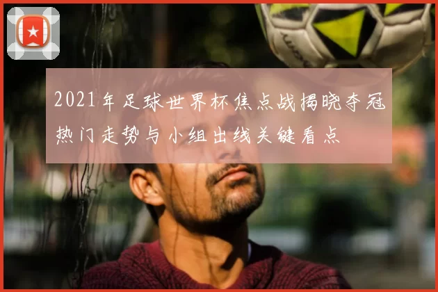 2021年足球世界杯焦点战揭晓夺冠热门走势与小组出线关键看点