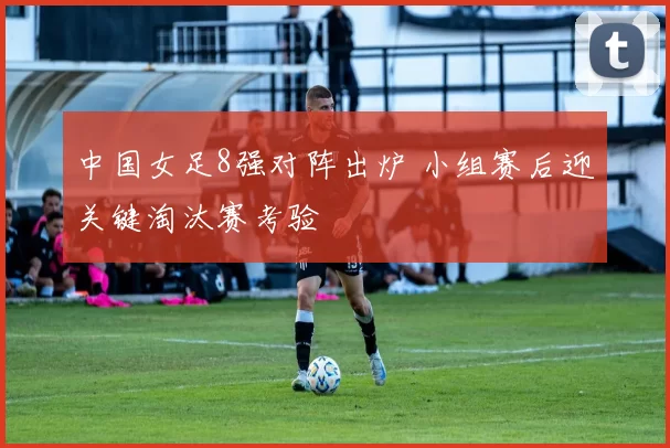 中国女足8强对阵出炉 小组赛后迎关键淘汰赛考验