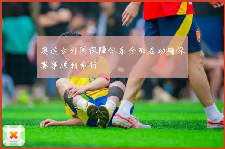 奥运会外围保障体系全面启动确保赛事顺利举行