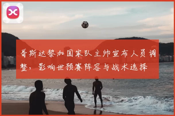 哥斯达黎加国家队主帅宣布人员调整，影响世预赛阵容与战术选择