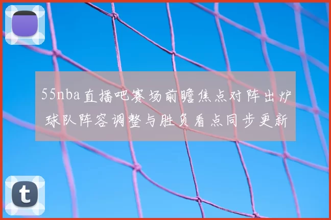 55nba直播吧赛场前瞻焦点对阵出炉 球队阵容调整与胜负看点同步更新
