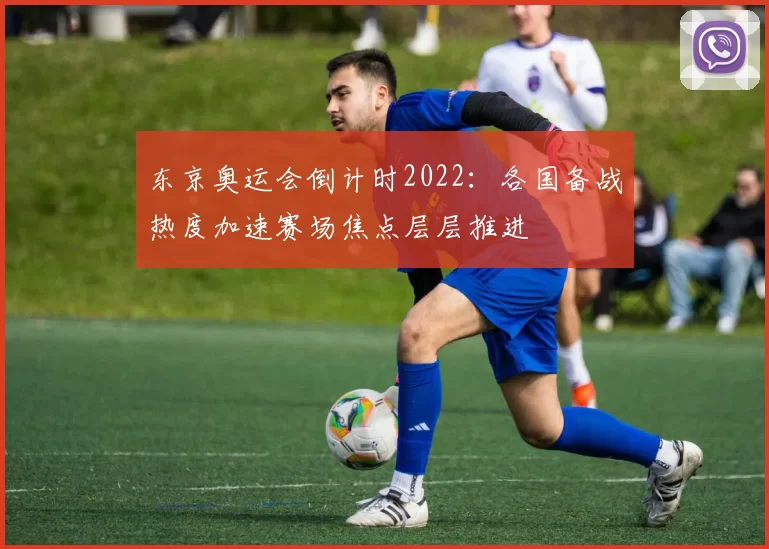 东京奥运会倒计时2022：各国备战热度加速赛场焦点层层推进