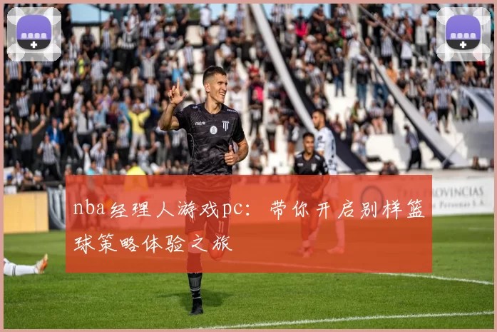 nba经理人游戏pc:带你开启别样篮球策略体验之旅