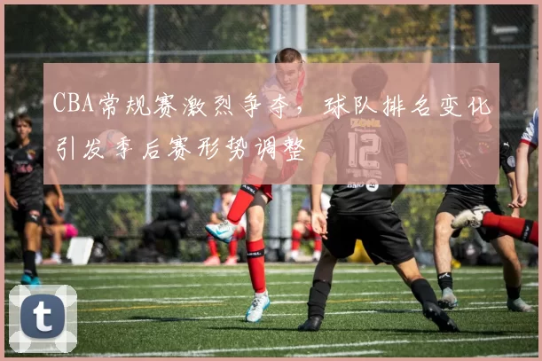 CBA常规赛激烈争夺,球队排名变化引发季后赛形势调整