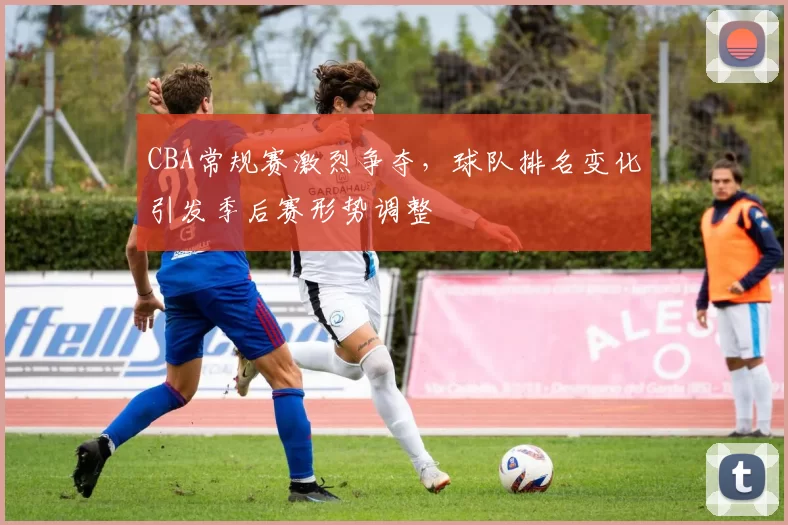 CBA常规赛激烈争夺,球队排名变化引发季后赛形势调整