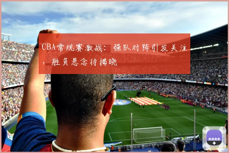 CBA常规赛激战：强队对阵引发关注，胜负悬念待揭晓