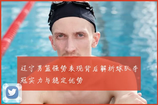 辽宁男篮强势表现背后解析球队夺冠实力与稳定优势