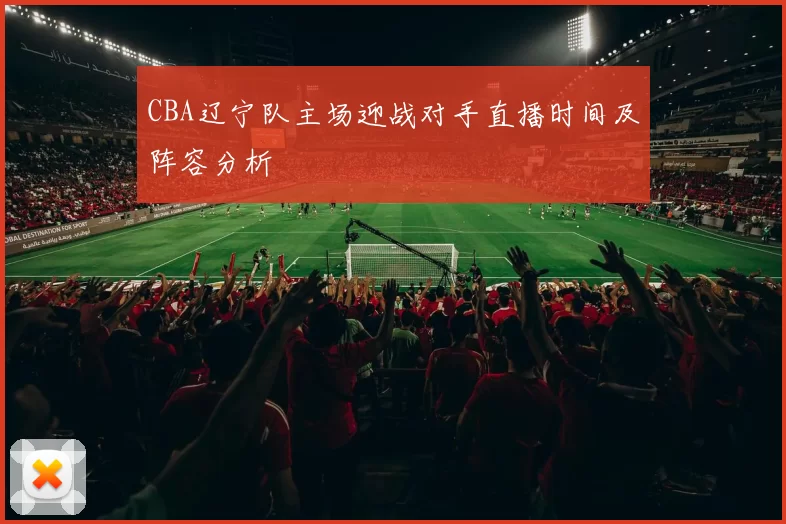 CBA辽宁队主场迎战对手直播时间及阵容分析