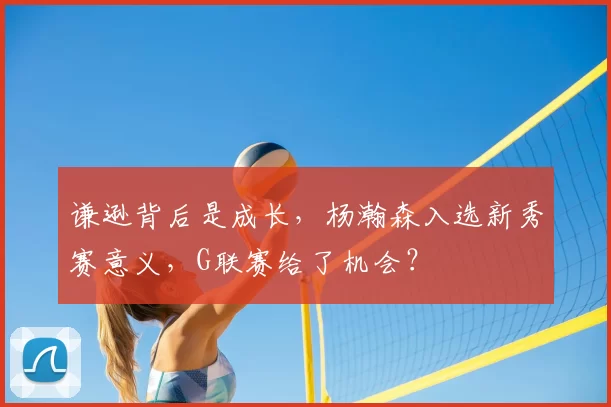 谦逊背后是成长,杨瀚森入选新秀赛意义,G联赛给了机会?
