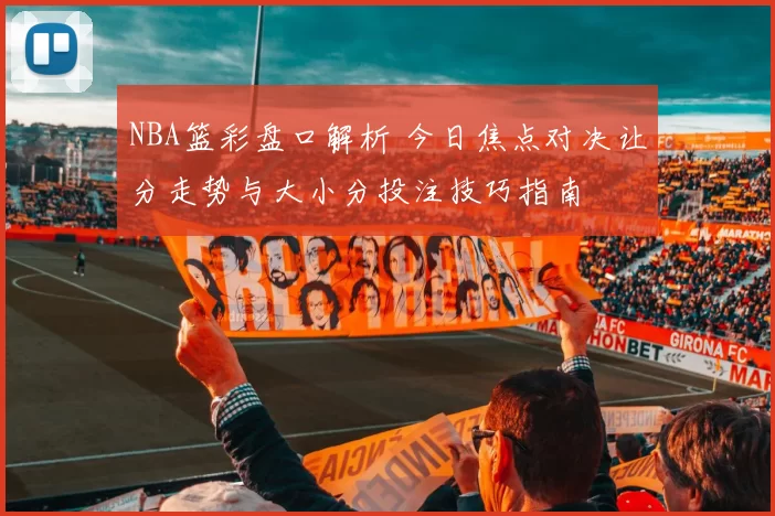 NBA篮彩盘口解析 今日焦点对决让分走势与大小分投注技巧指南