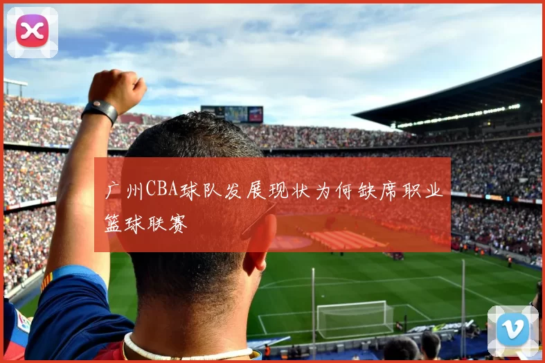 广州CBA球队发展现状为何缺席职业篮球联赛