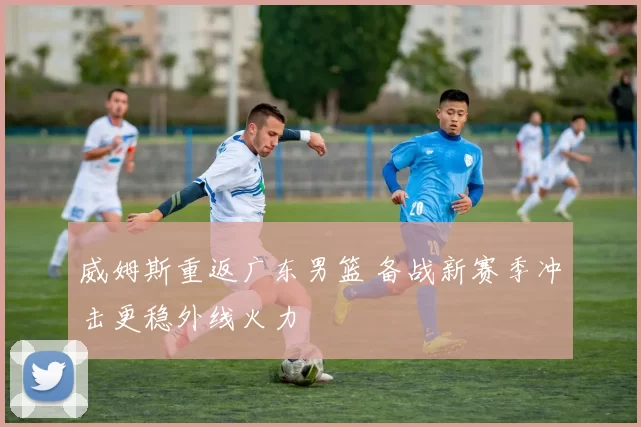 威姆斯重返广东男篮 备战新赛季冲击更稳外线火力