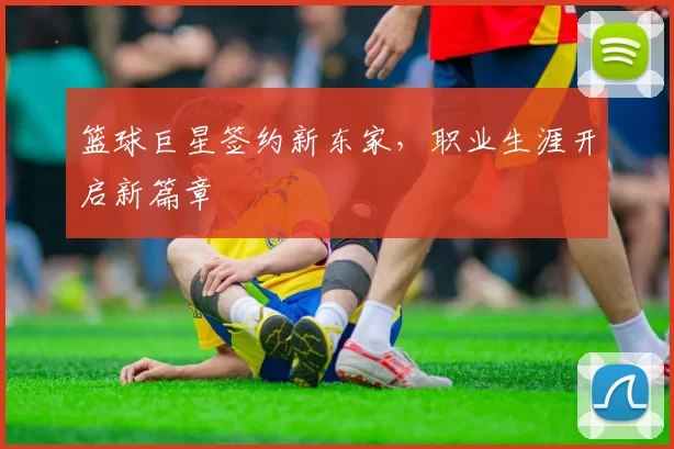 篮球巨星签约新东家，职业生涯开启新篇章