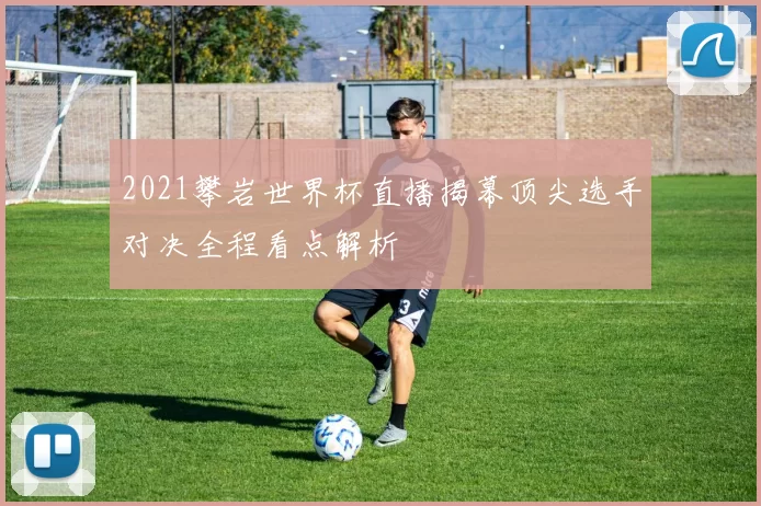 2021攀岩世界杯直播揭幕顶尖选手对决全程看点解析