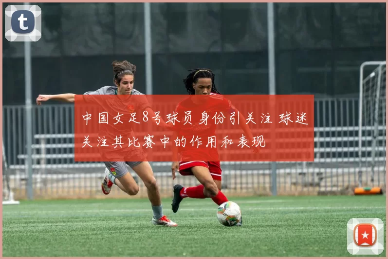 中国女足8号球员身份引关注 球迷关注其比赛中的作用和表现