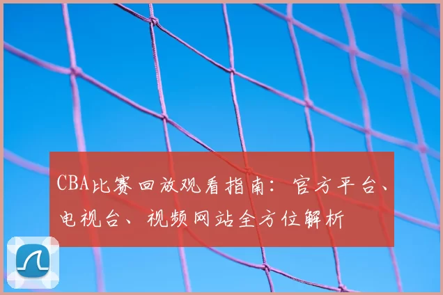 CBA比赛回放观看指南：官方平台、电视台、视频网站全方位解析