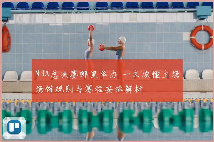 NBA总决赛哪里举办 一文读懂主场场馆规则与赛程安排解析