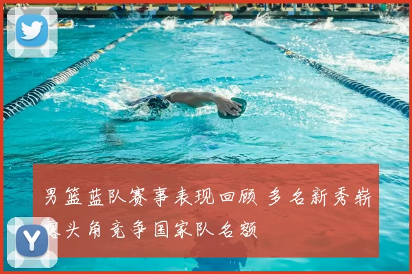 男篮蓝队赛事表现回顾 多名新秀崭露头角竞争国家队名额