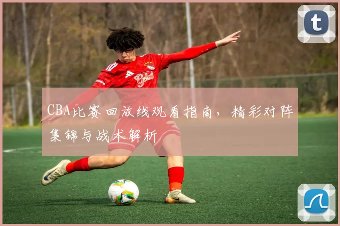 CBA比赛回放线观看指南，精彩对阵集锦与战术解析
