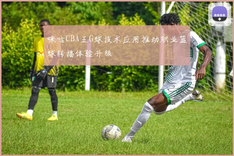 咪咕CBA五G球技术应用推动职业篮球转播体验升级