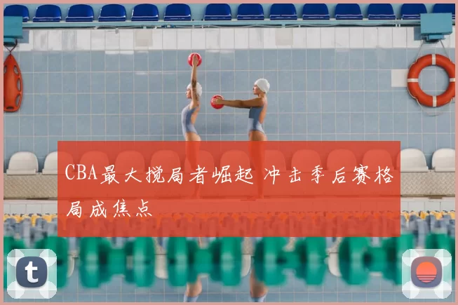 CBA最大搅局者崛起 冲击季后赛格局成焦点
