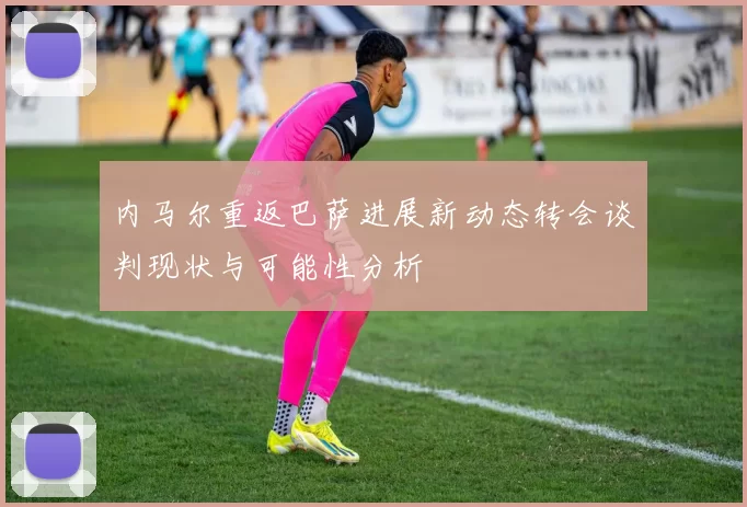 内马尔重返巴萨进展新动态转会谈判现状与可能性分析
