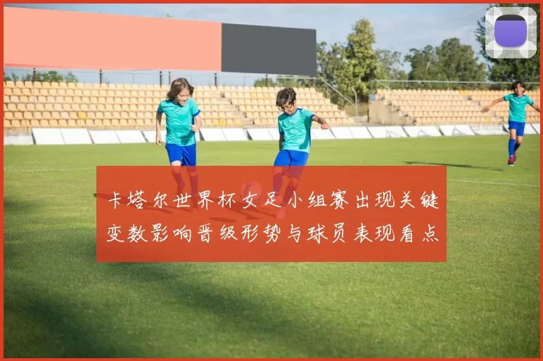 卡塔尔世界杯女足小组赛出现关键变数影响晋级形势与球员表现看点