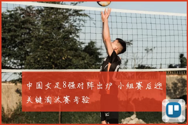 中国女足8强对阵出炉 小组赛后迎关键淘汰赛考验