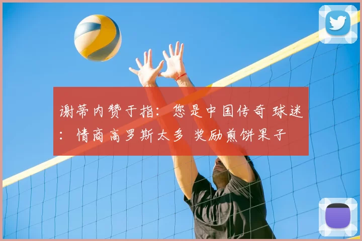 谢蒂内赞于指：您是中国传奇 球迷：情商高罗斯太多 奖励煎饼果子