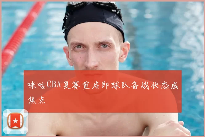 咪咕CBA复赛重启即球队备战状态成焦点