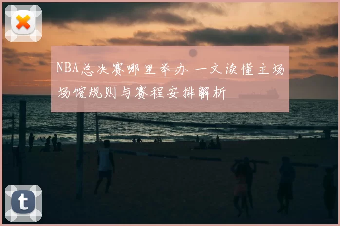 NBA总决赛哪里举办 一文读懂主场场馆规则与赛程安排解析