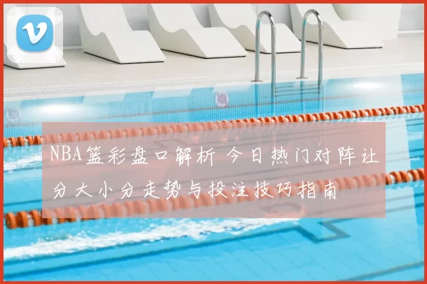 NBA篮彩盘口解析 今日热门对阵让分大小分走势与投注技巧指南