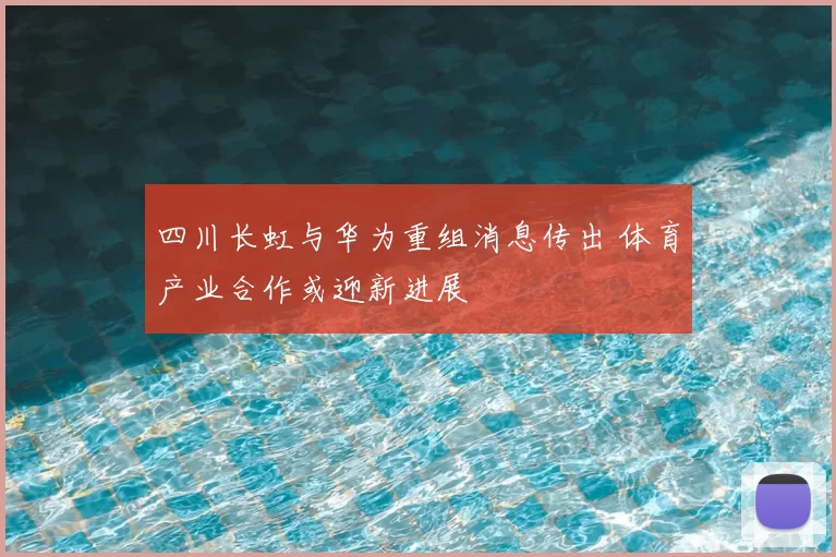 四川长虹与华为重组消息传出 体育产业合作或迎新进展